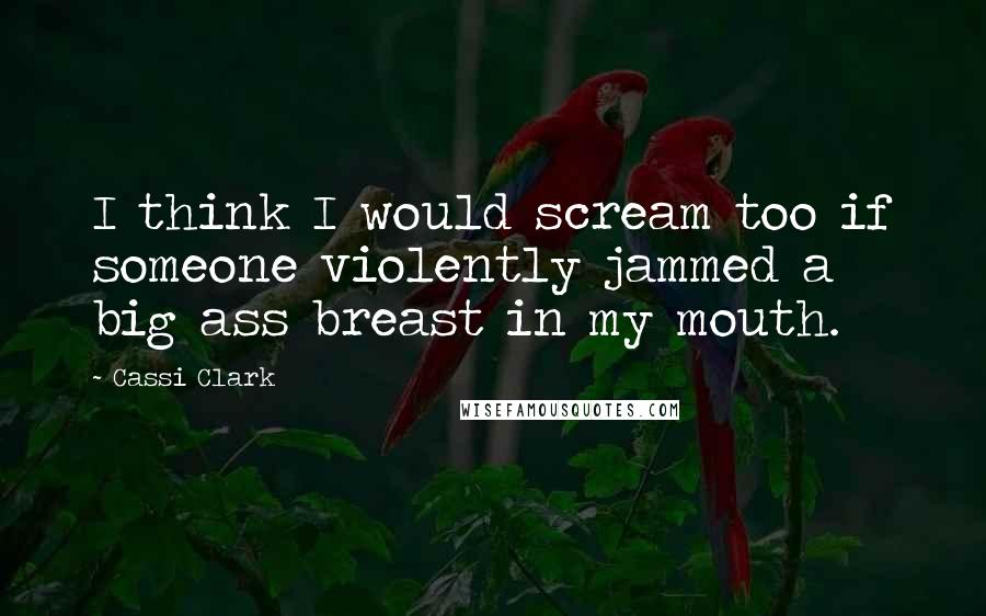 Cassi Clark Quotes: I think I would scream too if someone violently jammed a big ass breast in my mouth.