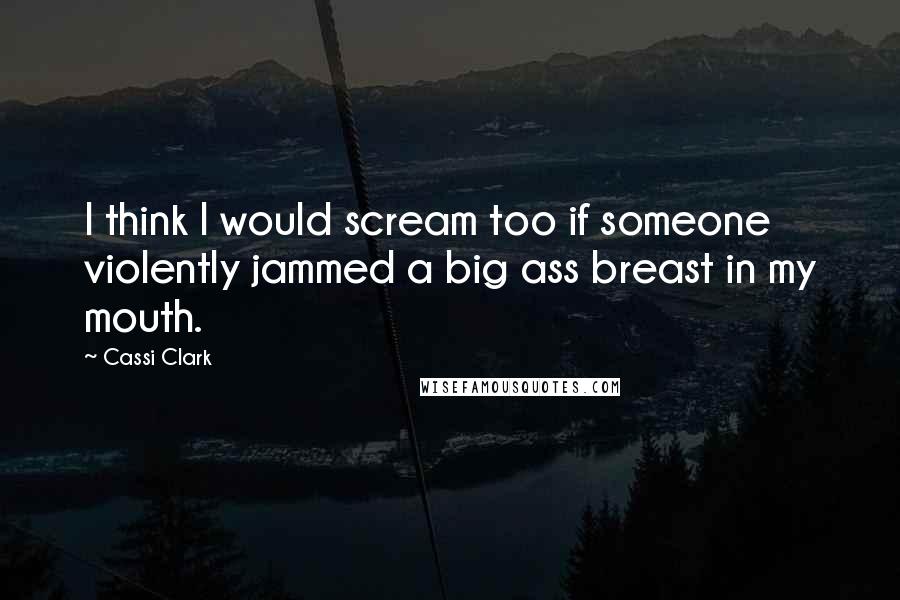 Cassi Clark Quotes: I think I would scream too if someone violently jammed a big ass breast in my mouth.