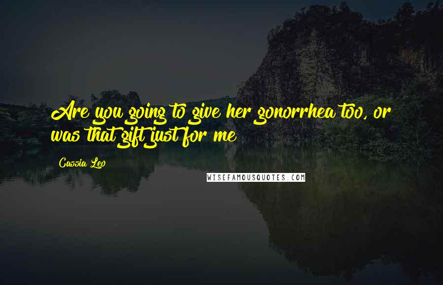 Cassia Leo Quotes: Are you going to give her gonorrhea too, or was that gift just for me?