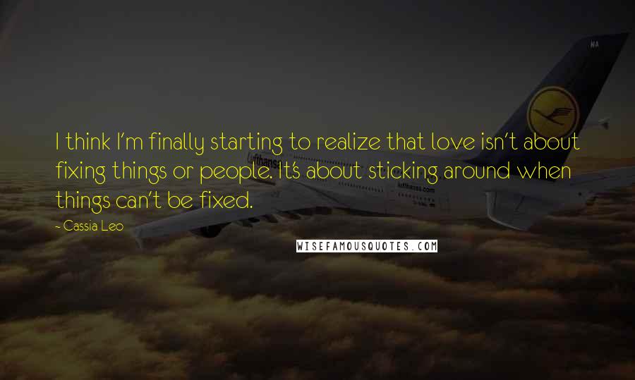 Cassia Leo Quotes: I think I'm finally starting to realize that love isn't about fixing things or people. It's about sticking around when things can't be fixed.