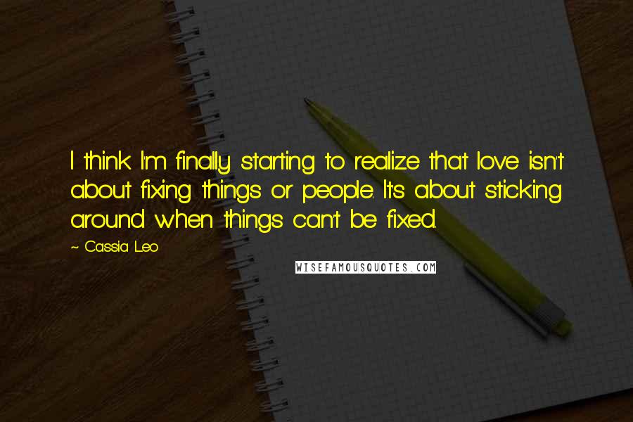 Cassia Leo Quotes: I think I'm finally starting to realize that love isn't about fixing things or people. It's about sticking around when things can't be fixed.