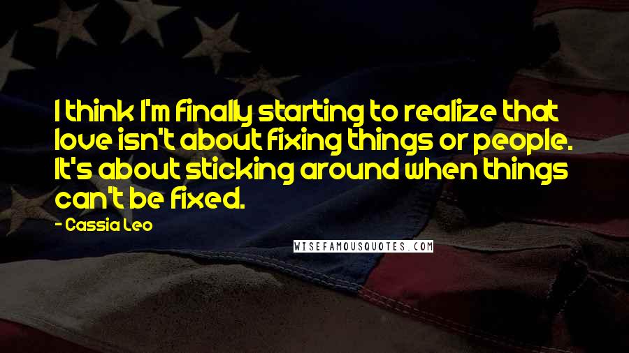 Cassia Leo Quotes: I think I'm finally starting to realize that love isn't about fixing things or people. It's about sticking around when things can't be fixed.