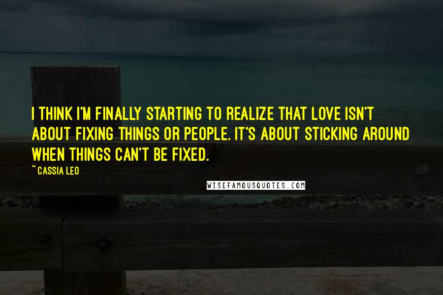 Cassia Leo Quotes: I think I'm finally starting to realize that love isn't about fixing things or people. It's about sticking around when things can't be fixed.