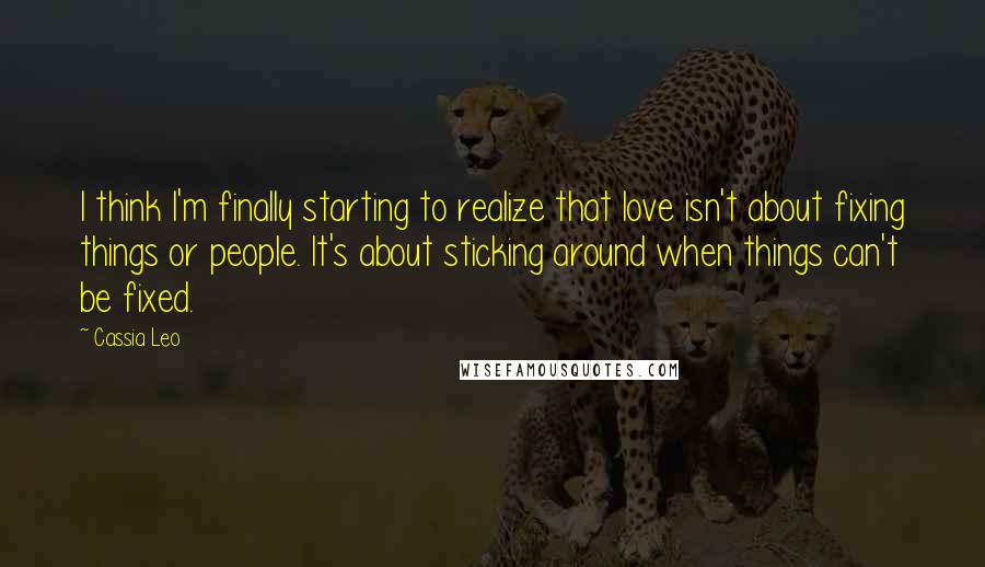 Cassia Leo Quotes: I think I'm finally starting to realize that love isn't about fixing things or people. It's about sticking around when things can't be fixed.