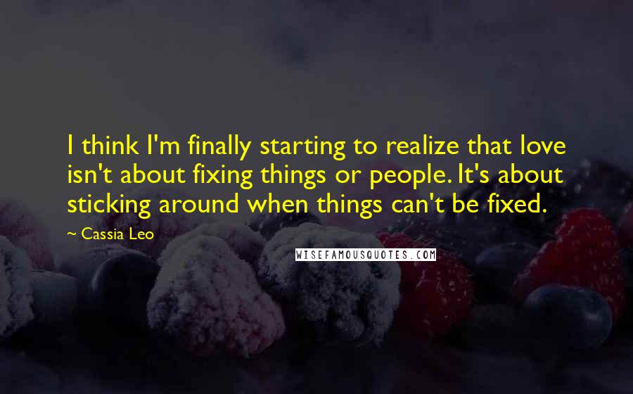 Cassia Leo Quotes: I think I'm finally starting to realize that love isn't about fixing things or people. It's about sticking around when things can't be fixed.
