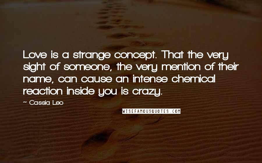 Cassia Leo Quotes: Love is a strange concept. That the very sight of someone, the very mention of their name, can cause an intense chemical reaction inside you is crazy.