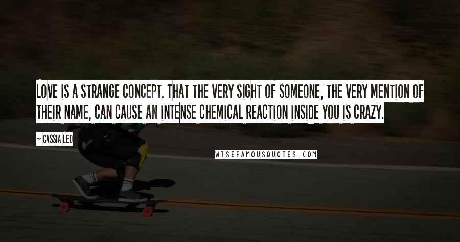 Cassia Leo Quotes: Love is a strange concept. That the very sight of someone, the very mention of their name, can cause an intense chemical reaction inside you is crazy.