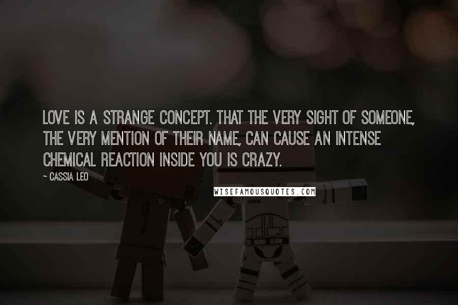 Cassia Leo Quotes: Love is a strange concept. That the very sight of someone, the very mention of their name, can cause an intense chemical reaction inside you is crazy.