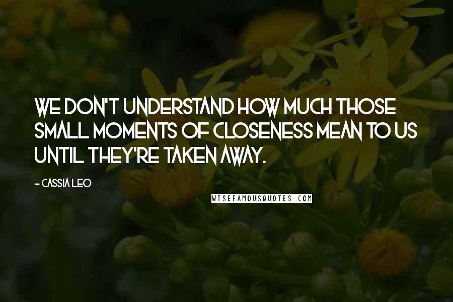 Cassia Leo Quotes: We don't understand how much those small moments of closeness mean to us until they're taken away.