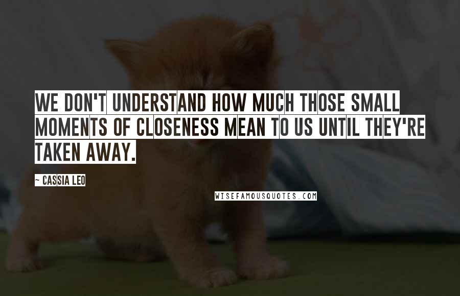 Cassia Leo Quotes: We don't understand how much those small moments of closeness mean to us until they're taken away.