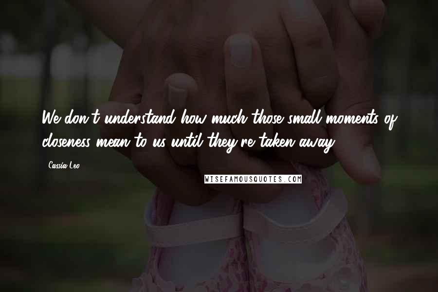 Cassia Leo Quotes: We don't understand how much those small moments of closeness mean to us until they're taken away.