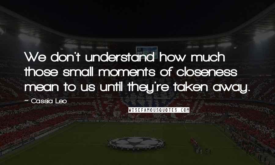 Cassia Leo Quotes: We don't understand how much those small moments of closeness mean to us until they're taken away.