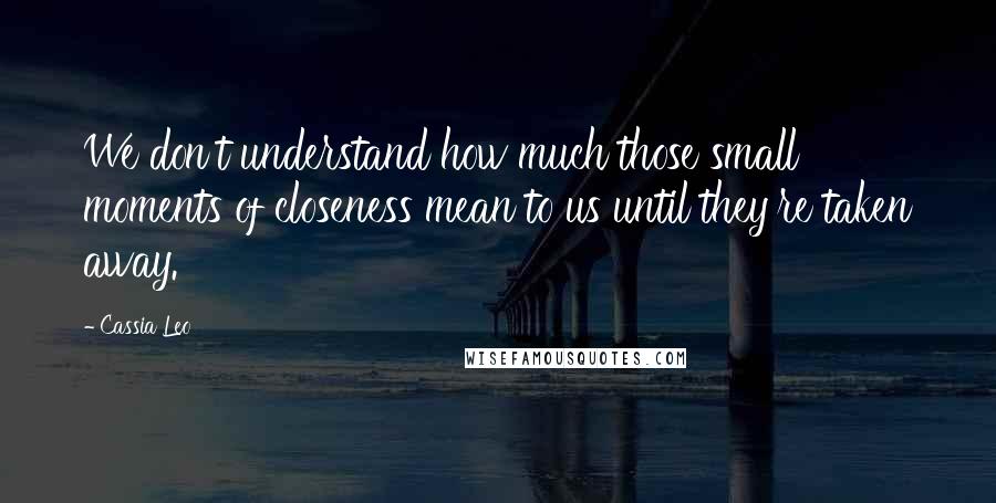 Cassia Leo Quotes: We don't understand how much those small moments of closeness mean to us until they're taken away.