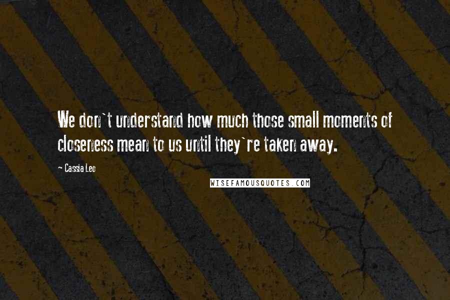 Cassia Leo Quotes: We don't understand how much those small moments of closeness mean to us until they're taken away.