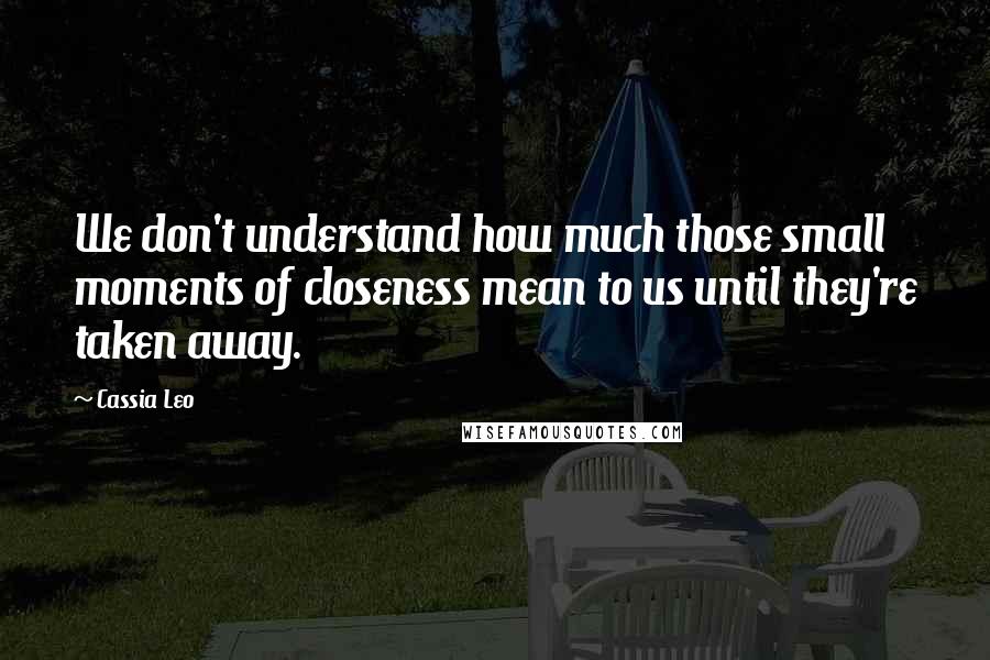 Cassia Leo Quotes: We don't understand how much those small moments of closeness mean to us until they're taken away.
