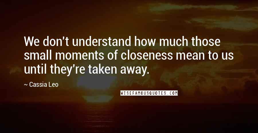 Cassia Leo Quotes: We don't understand how much those small moments of closeness mean to us until they're taken away.