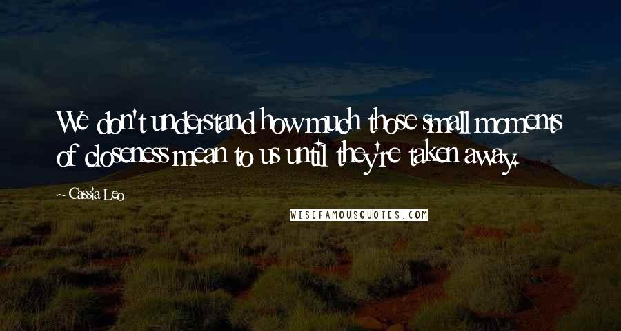 Cassia Leo Quotes: We don't understand how much those small moments of closeness mean to us until they're taken away.