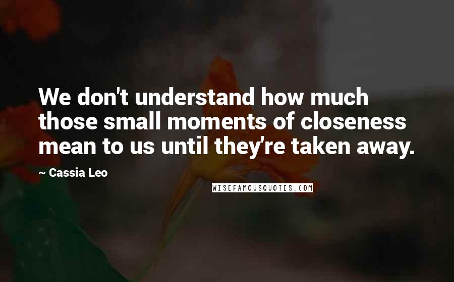 Cassia Leo Quotes: We don't understand how much those small moments of closeness mean to us until they're taken away.