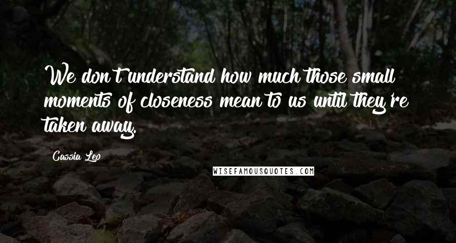 Cassia Leo Quotes: We don't understand how much those small moments of closeness mean to us until they're taken away.