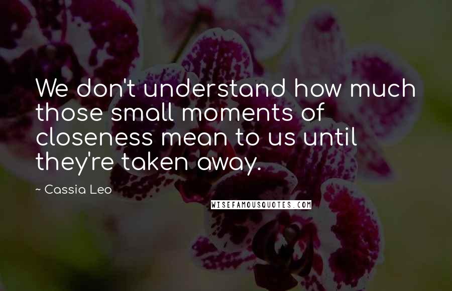 Cassia Leo Quotes: We don't understand how much those small moments of closeness mean to us until they're taken away.