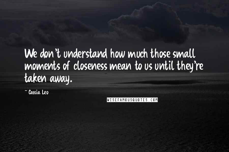 Cassia Leo Quotes: We don't understand how much those small moments of closeness mean to us until they're taken away.
