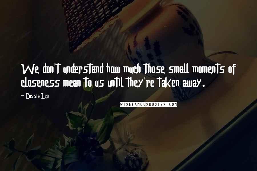 Cassia Leo Quotes: We don't understand how much those small moments of closeness mean to us until they're taken away.