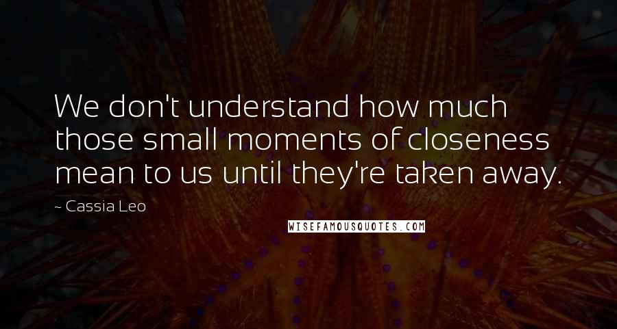 Cassia Leo Quotes: We don't understand how much those small moments of closeness mean to us until they're taken away.