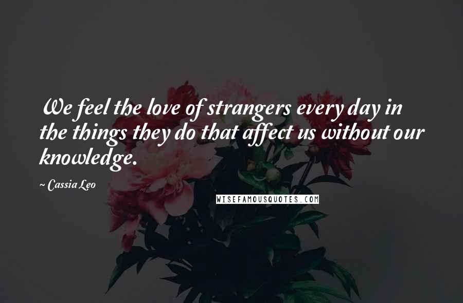 Cassia Leo Quotes: We feel the love of strangers every day in the things they do that affect us without our knowledge.