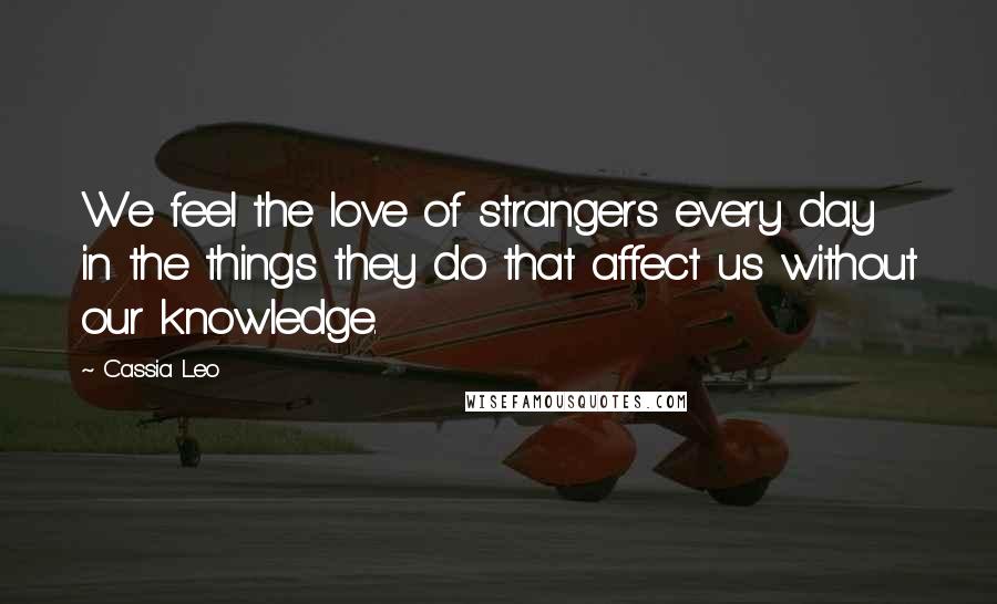 Cassia Leo Quotes: We feel the love of strangers every day in the things they do that affect us without our knowledge.