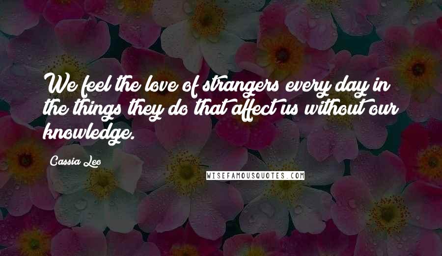 Cassia Leo Quotes: We feel the love of strangers every day in the things they do that affect us without our knowledge.