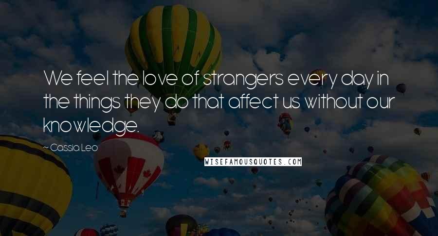 Cassia Leo Quotes: We feel the love of strangers every day in the things they do that affect us without our knowledge.