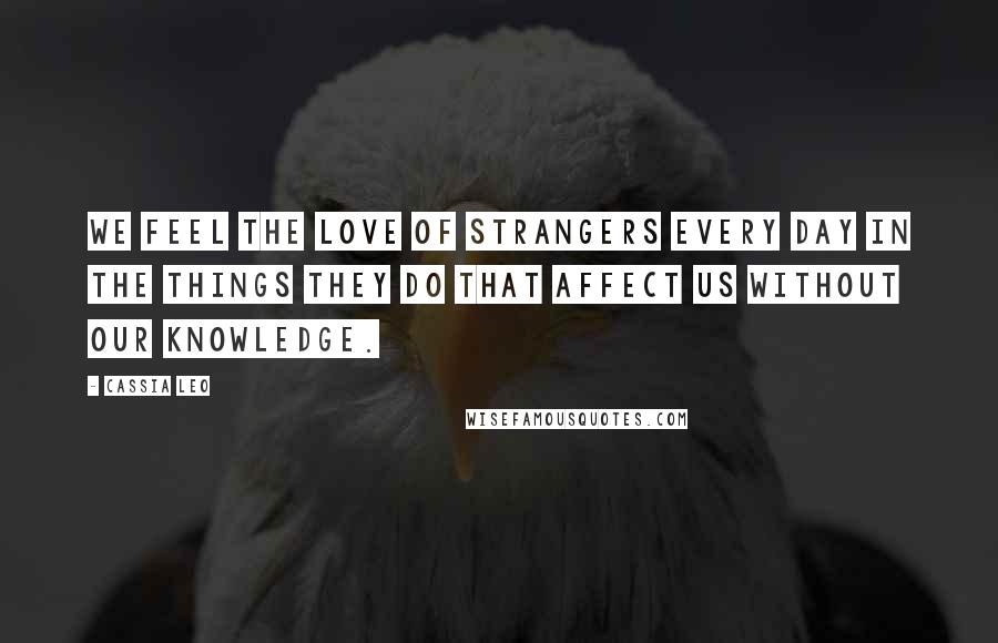 Cassia Leo Quotes: We feel the love of strangers every day in the things they do that affect us without our knowledge.