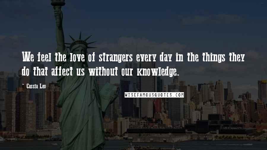 Cassia Leo Quotes: We feel the love of strangers every day in the things they do that affect us without our knowledge.