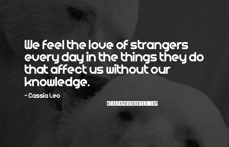 Cassia Leo Quotes: We feel the love of strangers every day in the things they do that affect us without our knowledge.