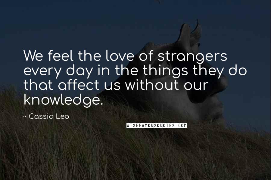 Cassia Leo Quotes: We feel the love of strangers every day in the things they do that affect us without our knowledge.