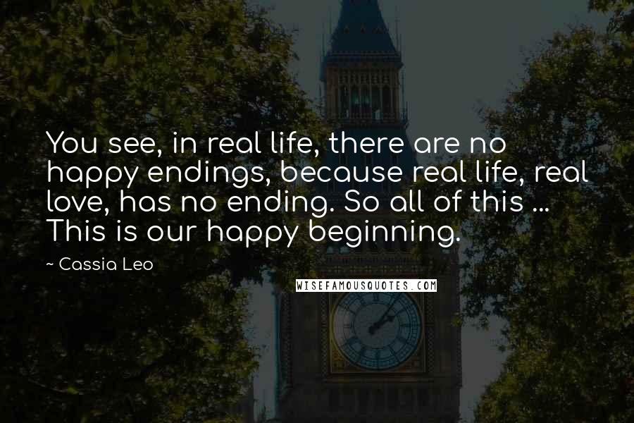 Cassia Leo Quotes: You see, in real life, there are no happy endings, because real life, real love, has no ending. So all of this ... This is our happy beginning.