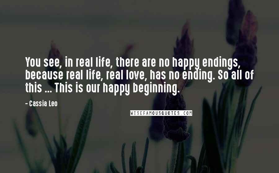 Cassia Leo Quotes: You see, in real life, there are no happy endings, because real life, real love, has no ending. So all of this ... This is our happy beginning.