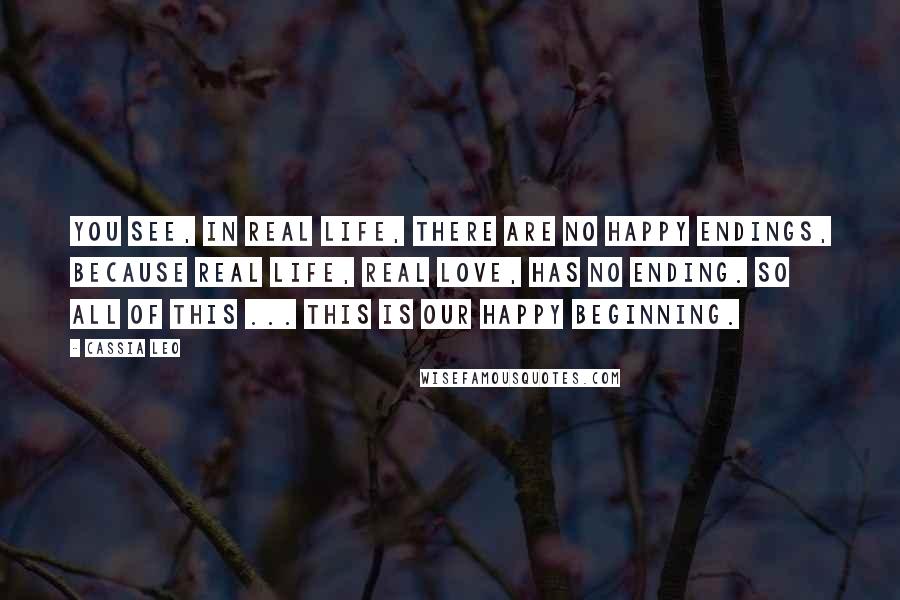 Cassia Leo Quotes: You see, in real life, there are no happy endings, because real life, real love, has no ending. So all of this ... This is our happy beginning.