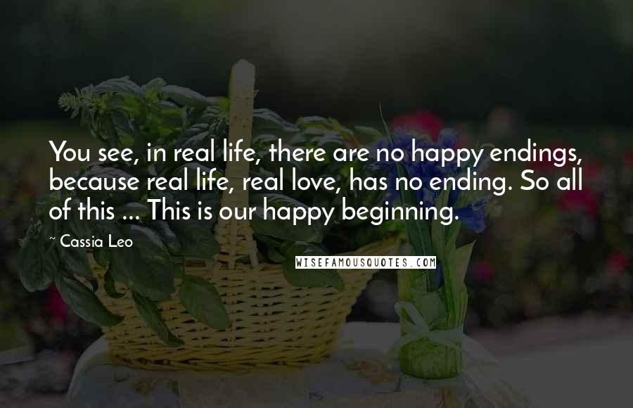 Cassia Leo Quotes: You see, in real life, there are no happy endings, because real life, real love, has no ending. So all of this ... This is our happy beginning.