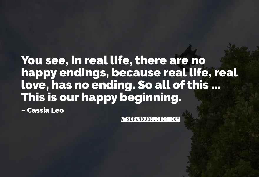 Cassia Leo Quotes: You see, in real life, there are no happy endings, because real life, real love, has no ending. So all of this ... This is our happy beginning.