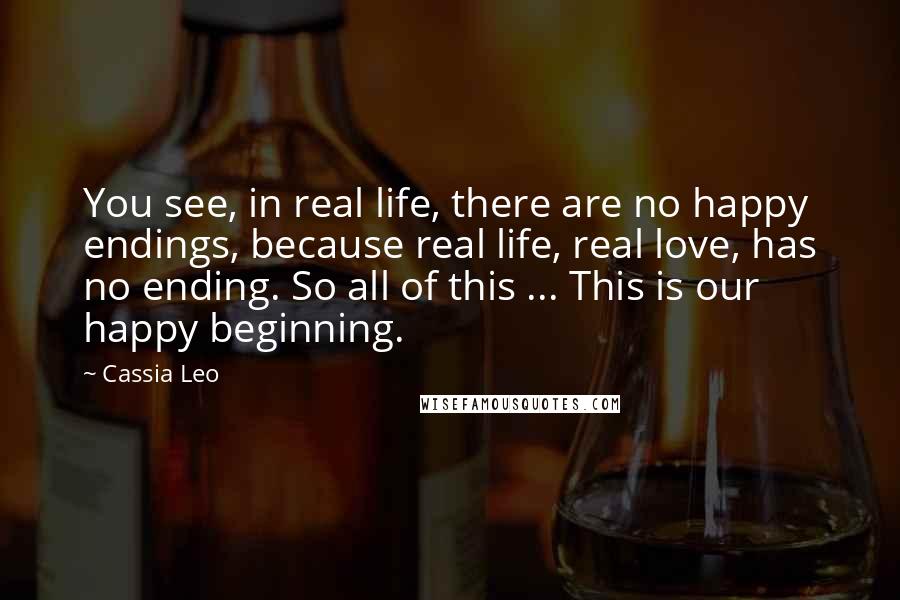 Cassia Leo Quotes: You see, in real life, there are no happy endings, because real life, real love, has no ending. So all of this ... This is our happy beginning.