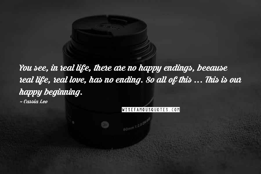 Cassia Leo Quotes: You see, in real life, there are no happy endings, because real life, real love, has no ending. So all of this ... This is our happy beginning.