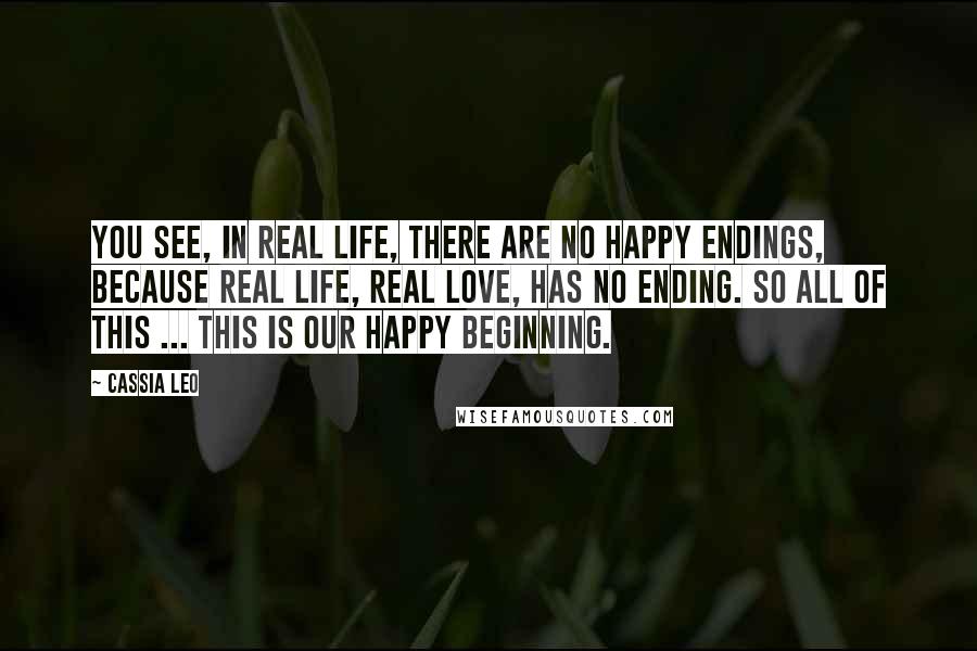 Cassia Leo Quotes: You see, in real life, there are no happy endings, because real life, real love, has no ending. So all of this ... This is our happy beginning.