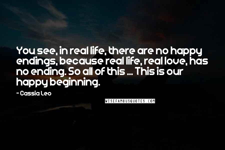 Cassia Leo Quotes: You see, in real life, there are no happy endings, because real life, real love, has no ending. So all of this ... This is our happy beginning.