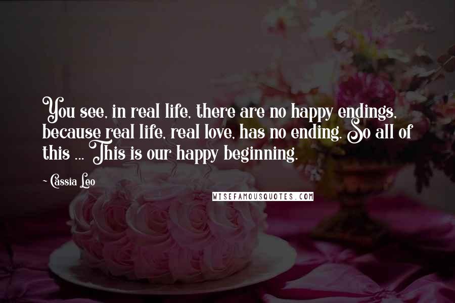 Cassia Leo Quotes: You see, in real life, there are no happy endings, because real life, real love, has no ending. So all of this ... This is our happy beginning.