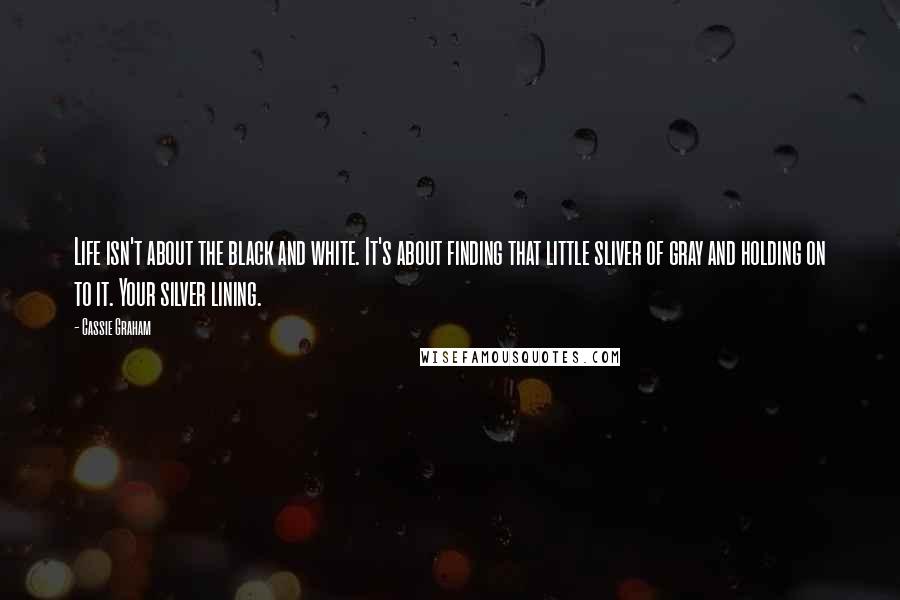Cassie Graham Quotes: Life isn't about the black and white. It's about finding that little sliver of gray and holding on to it. Your silver lining.
