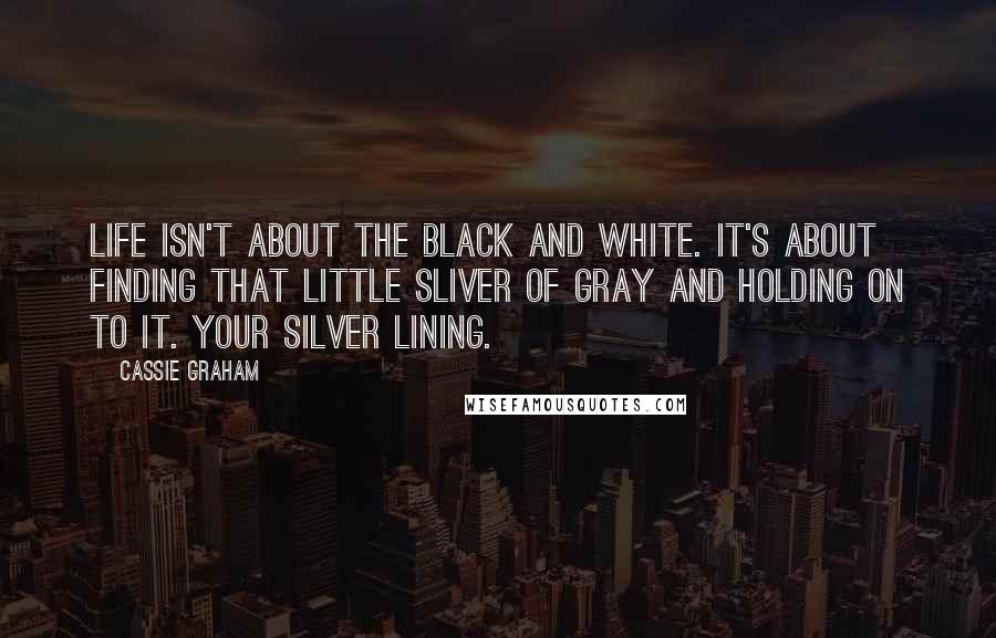 Cassie Graham Quotes: Life isn't about the black and white. It's about finding that little sliver of gray and holding on to it. Your silver lining.