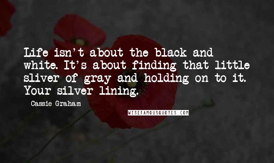 Cassie Graham Quotes: Life isn't about the black and white. It's about finding that little sliver of gray and holding on to it. Your silver lining.