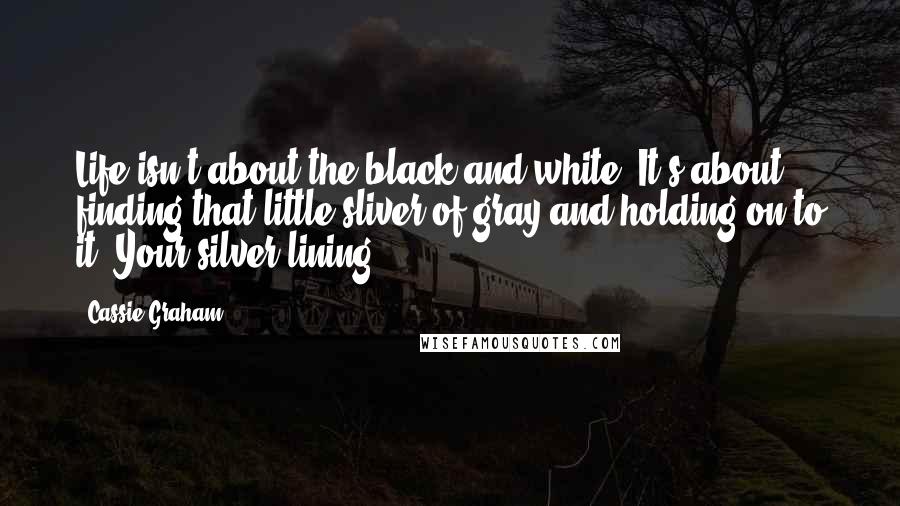 Cassie Graham Quotes: Life isn't about the black and white. It's about finding that little sliver of gray and holding on to it. Your silver lining.