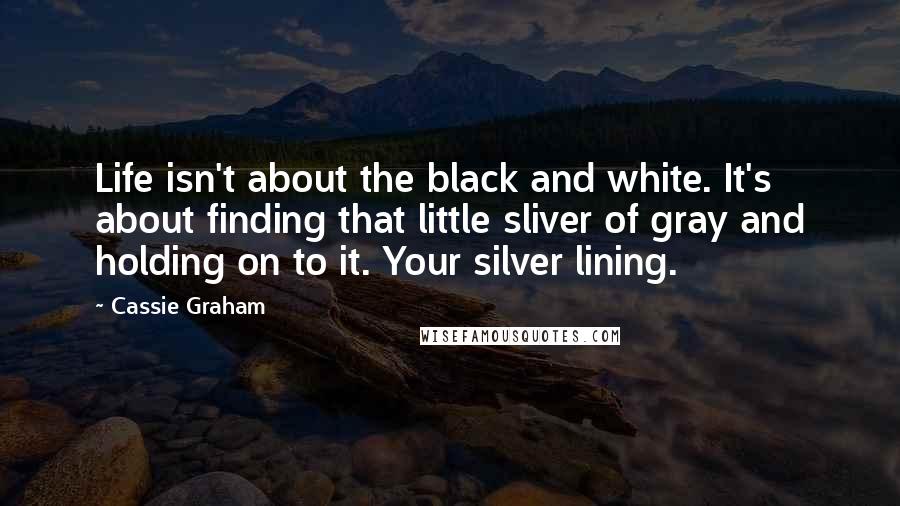 Cassie Graham Quotes: Life isn't about the black and white. It's about finding that little sliver of gray and holding on to it. Your silver lining.